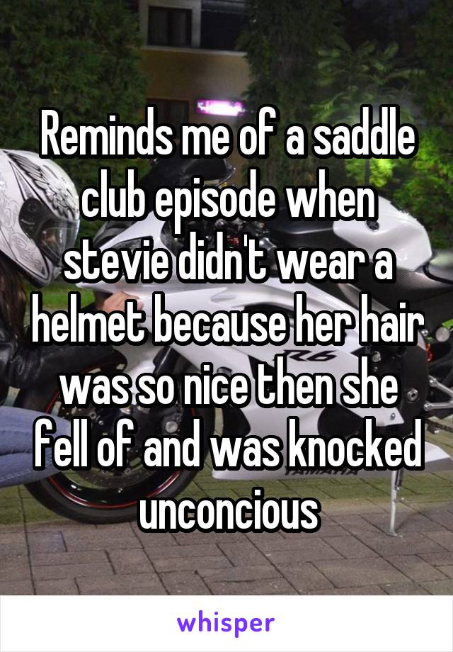 Reminds me of a saddle club episode when stevie didn't wear a helmet because her hair was so nice then she fell of and was knocked unconcious