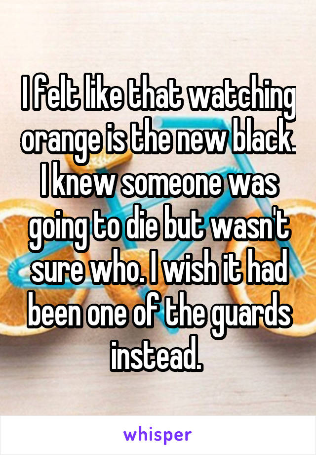 I felt like that watching orange is the new black. I knew someone was going to die but wasn't sure who. I wish it had been one of the guards instead. 