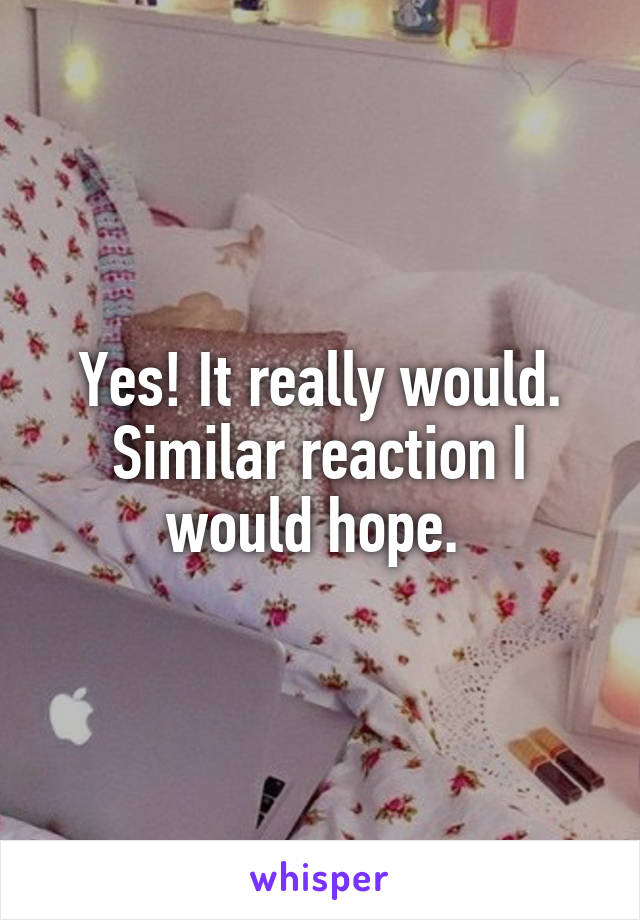Yes! It really would. Similar reaction I would hope. 