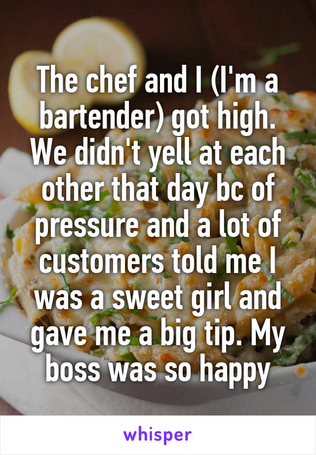 The chef and I (I'm a bartender) got high. We didn't yell at each other that day bc of pressure and a lot of customers told me I was a sweet girl and gave me a big tip. My boss was so happy
