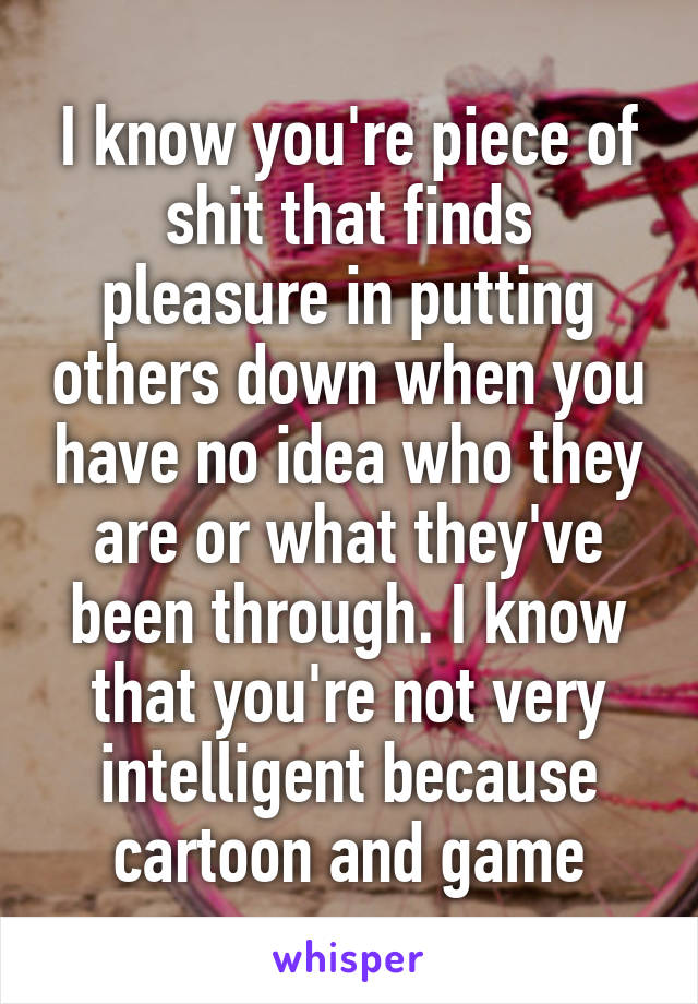 I know you're piece of shit that finds pleasure in putting others down when you have no idea who they are or what they've been through. I know that you're not very intelligent because cartoon and game