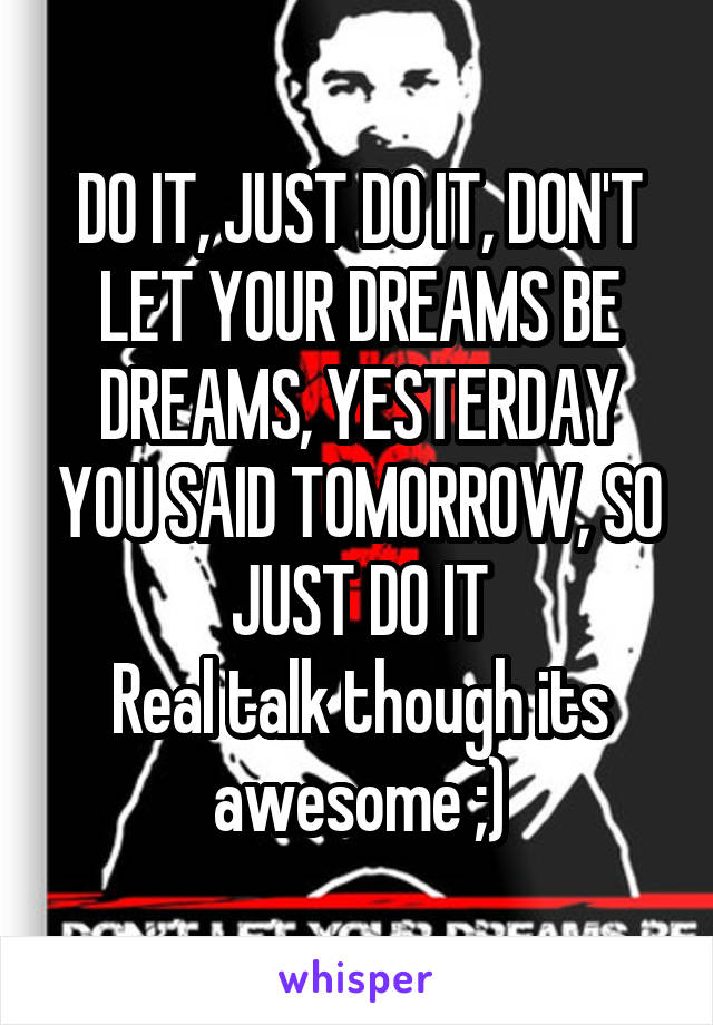 DO IT, JUST DO IT, DON'T LET YOUR DREAMS BE DREAMS, YESTERDAY YOU SAID TOMORROW, SO JUST DO IT
Real talk though its awesome ;)