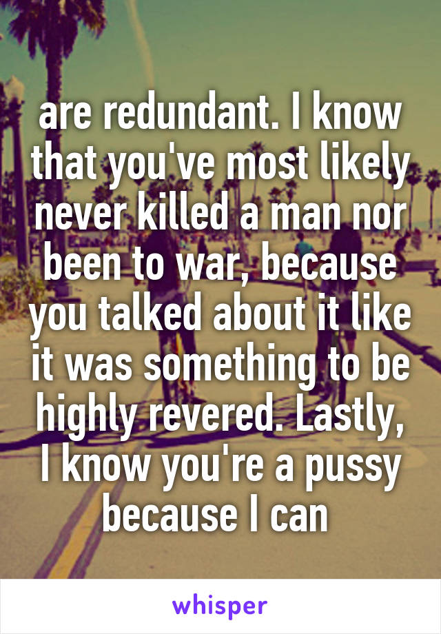 are redundant. I know that you've most likely never killed a man nor been to war, because you talked about it like it was something to be highly revered. Lastly, I know you're a pussy because I can 