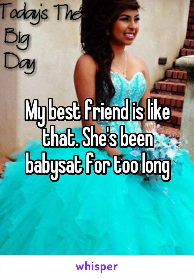 My best friend is like that. She's been babysat for too long