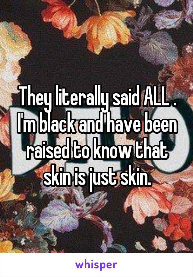 They literally said ALL . I'm black and have been raised to know that skin is just skin.