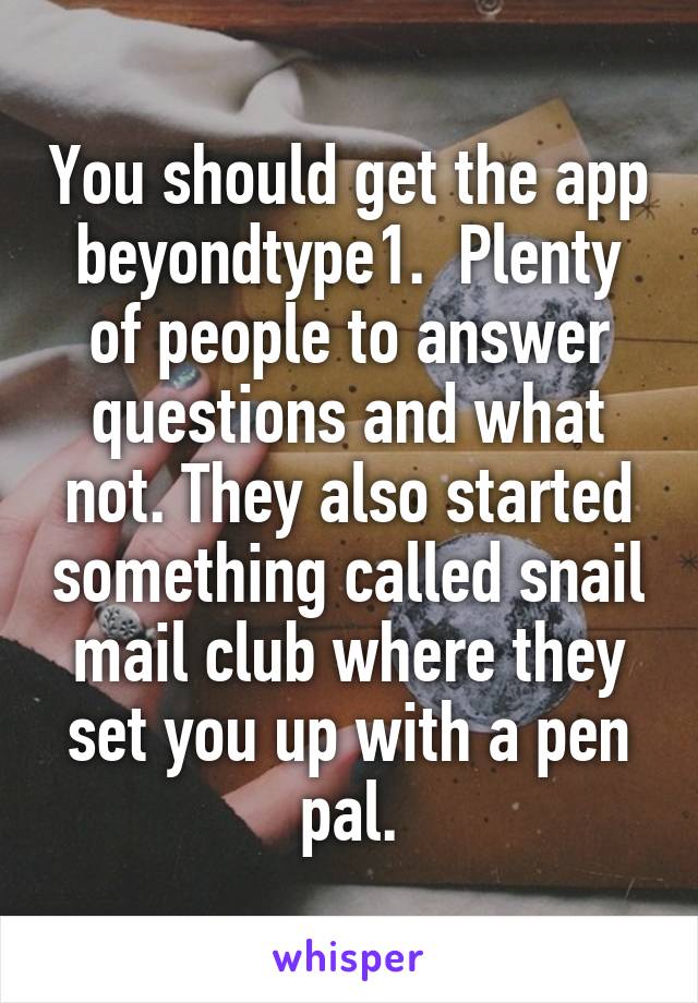 You should get the app beyondtype1.  Plenty of people to answer questions and what not. They also started something called snail mail club where they set you up with a pen pal.