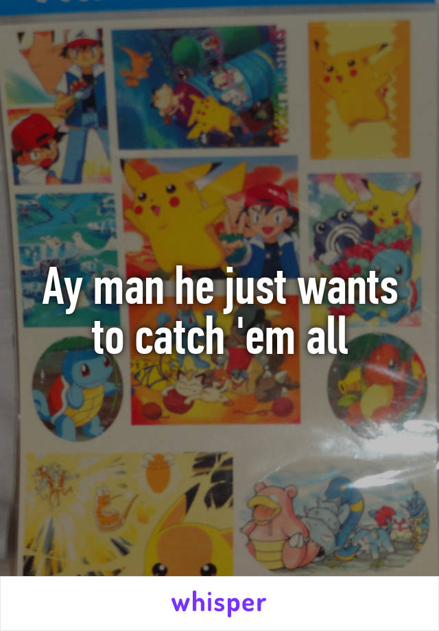 Ay man he just wants to catch 'em all