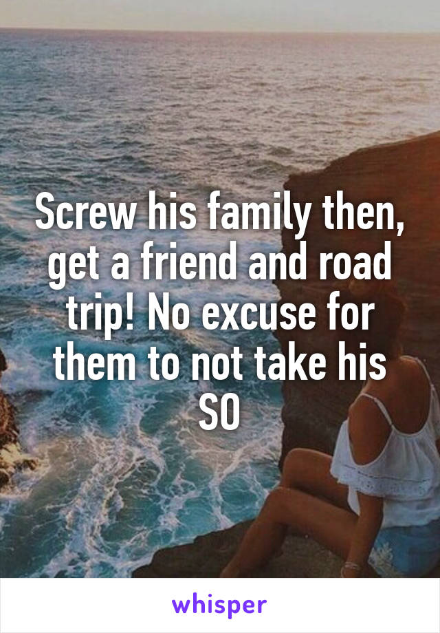 Screw his family then, get a friend and road trip! No excuse for them to not take his SO