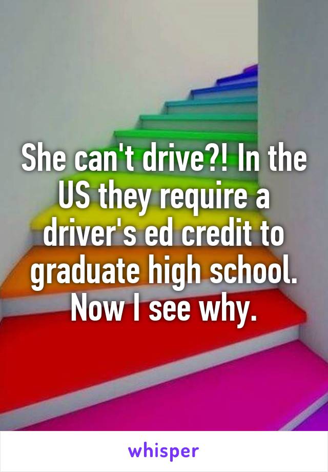 She can't drive?! In the US they require a driver's ed credit to graduate high school. Now I see why.