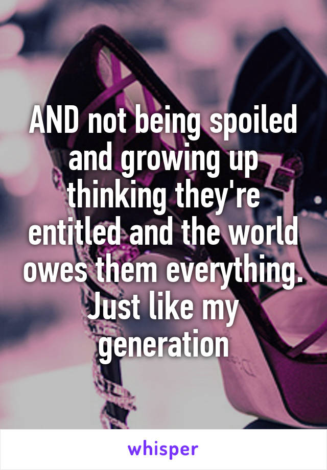 AND not being spoiled and growing up thinking they're entitled and the world owes them everything.
Just like my generation