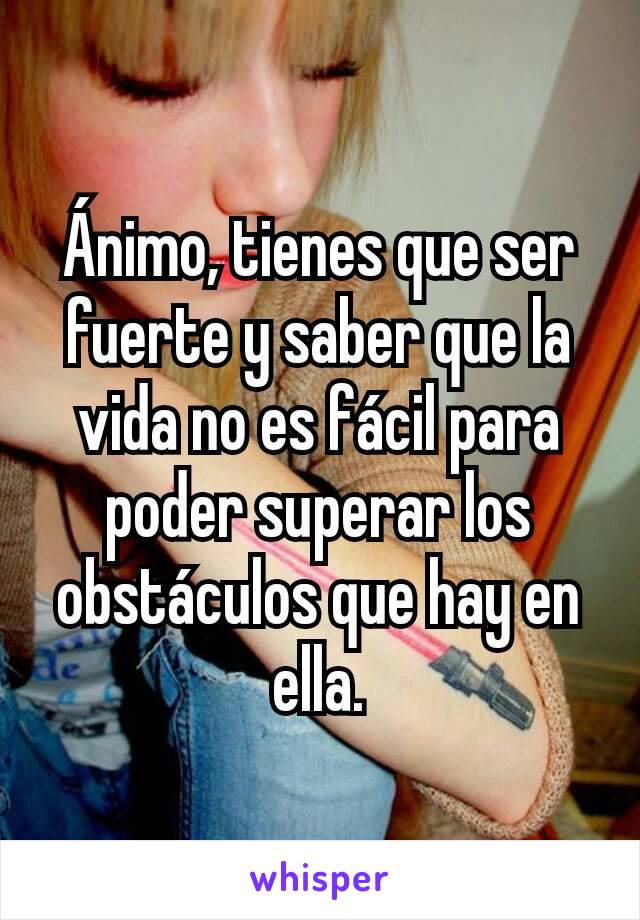 Ánimo, tienes que ser fuerte y saber que la vida no es fácil para poder superar los obstáculos que hay en ella.