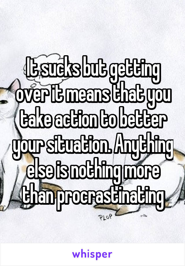 It sucks but getting over it means that you take action to better your situation. Anything else is nothing more than procrastinating