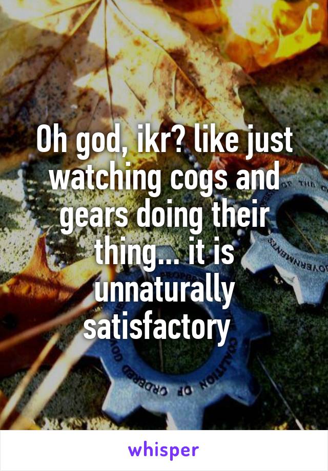 Oh god, ikr? like just watching cogs and gears doing their thing... it is unnaturally satisfactory  