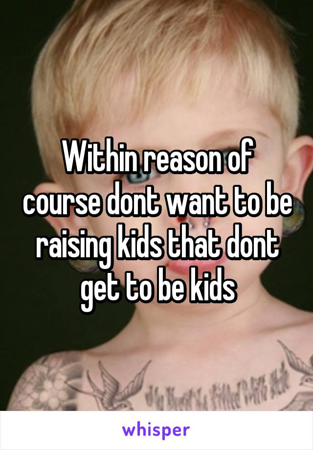 Within reason of course dont want to be raising kids that dont get to be kids