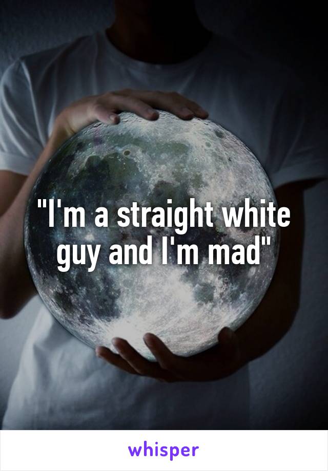 "I'm a straight white guy and I'm mad"