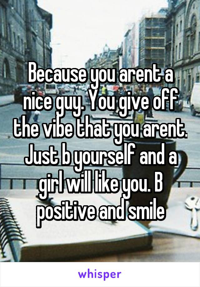 Because you arent a nice guy. You give off the vibe that you arent. Just b yourself and a girl will like you. B positive and smile