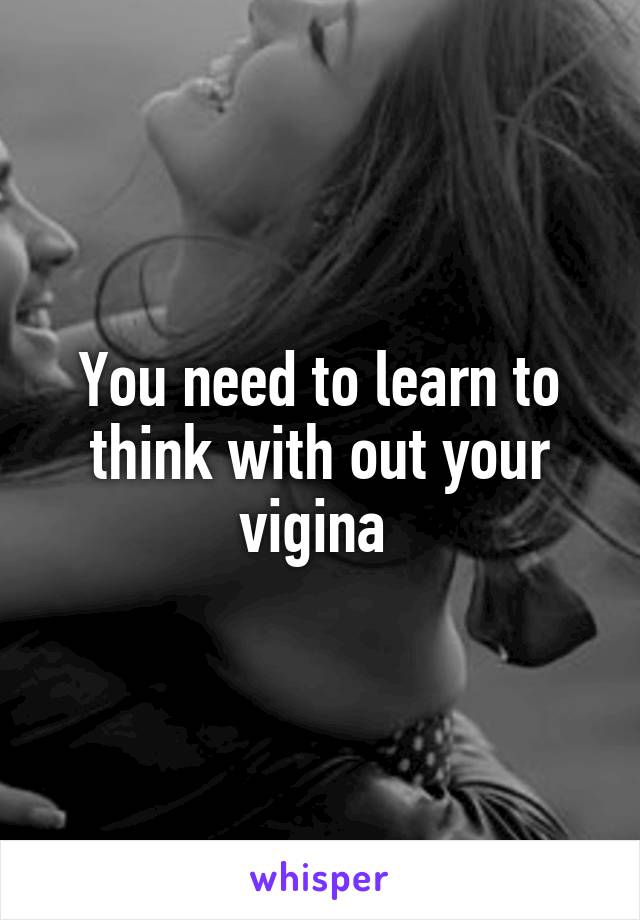 You need to learn to think with out your vigina 