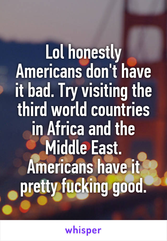 Lol honestly Americans don't have it bad. Try visiting the third world countries in Africa and the Middle East. Americans have it pretty fucking good.