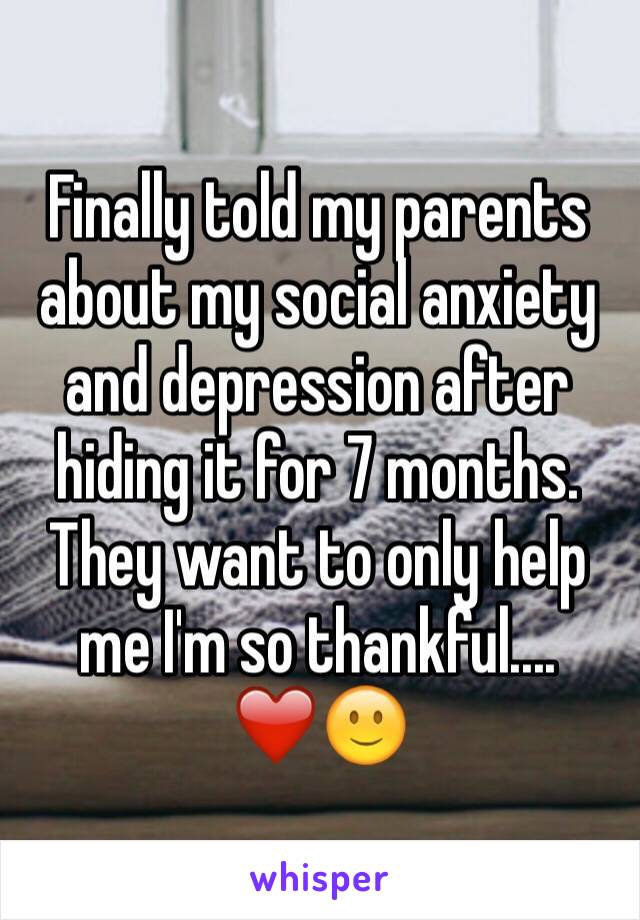 Finally told my parents about my social anxiety and depression after hiding it for 7 months. They want to only help me I'm so thankful.... ❤️🙂