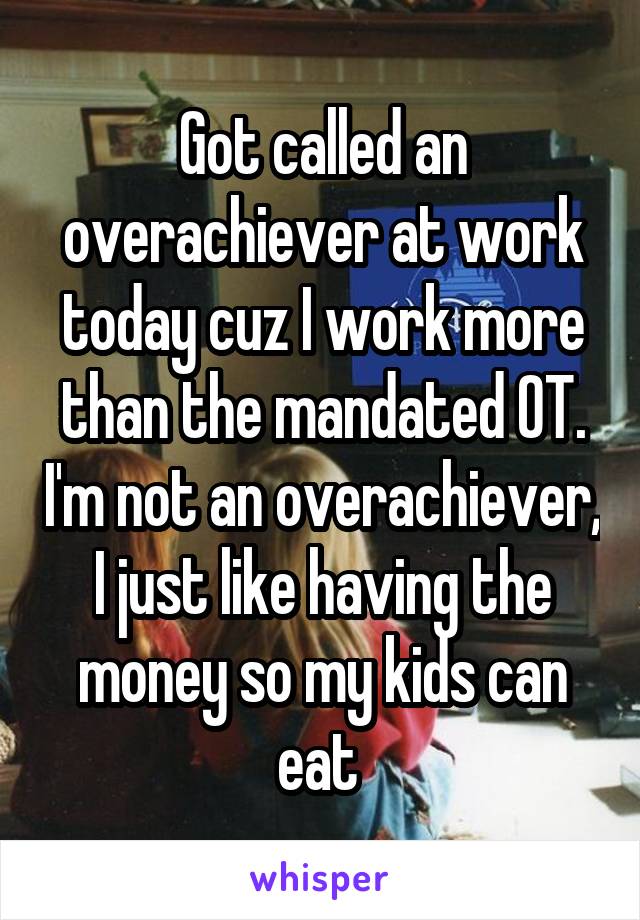 Got called an overachiever at work today cuz I work more than the mandated OT. I'm not an overachiever, I just like having the money so my kids can eat 