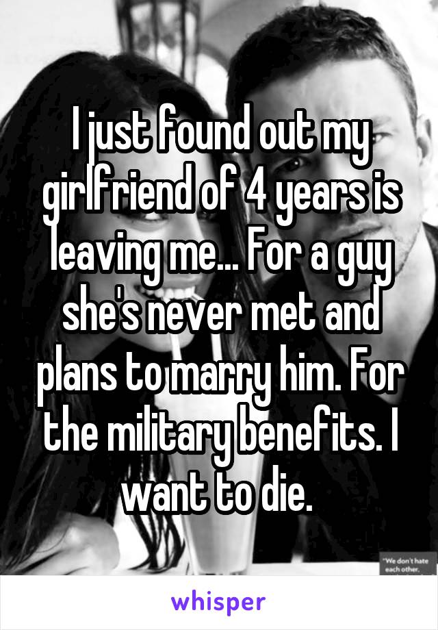 I just found out my girlfriend of 4 years is leaving me... For a guy she's never met and plans to marry him. For the military benefits. I want to die. 