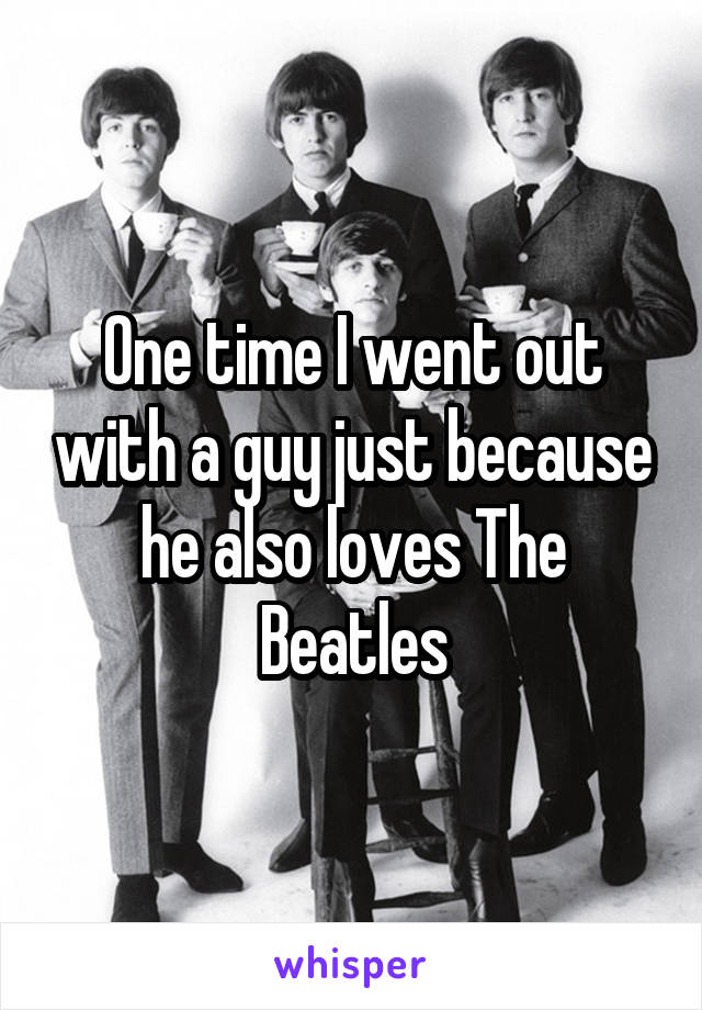 One time I went out with a guy just because he also loves The Beatles
