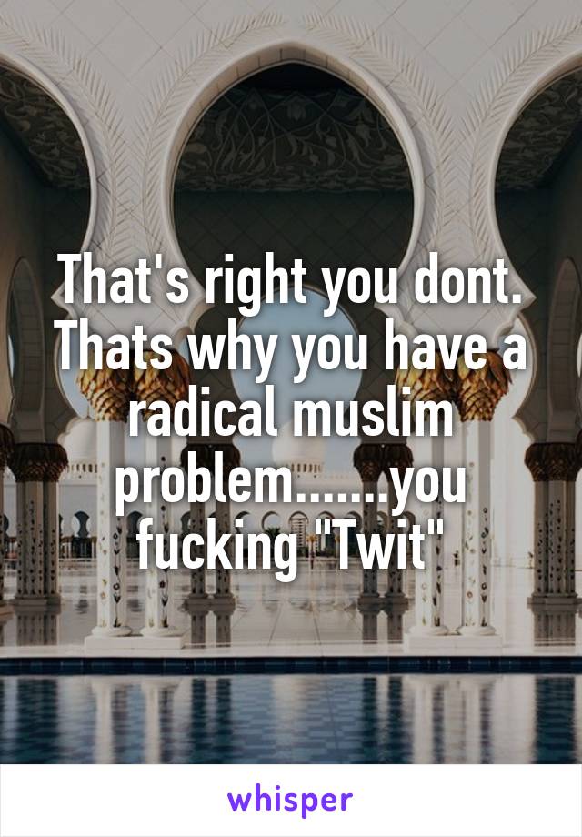 That's right you dont. Thats why you have a radical muslim problem.......you fucking "Twit"