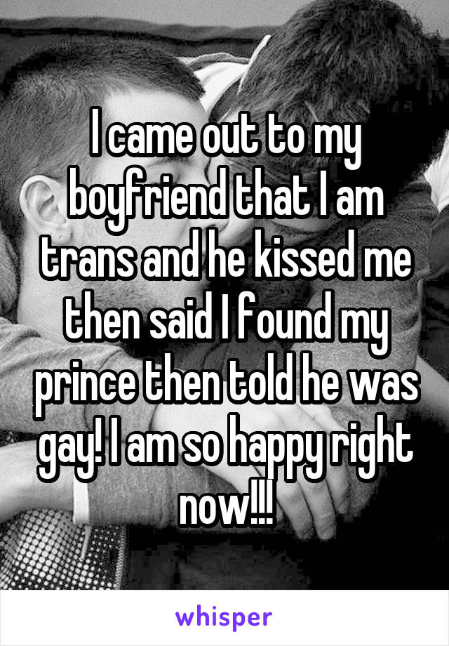 I came out to my boyfriend that I am trans and he kissed me then said I found my prince then told he was gay! I am so happy right now!!!