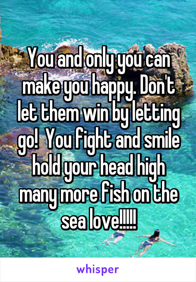 You and only you can make you happy. Don't let them win by letting go!  You fight and smile hold your head high many more fish on the sea love!!!!!