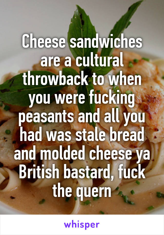 Cheese sandwiches are a cultural throwback to when you were fucking peasants and all you had was stale bread and molded cheese ya British bastard, fuck the quern