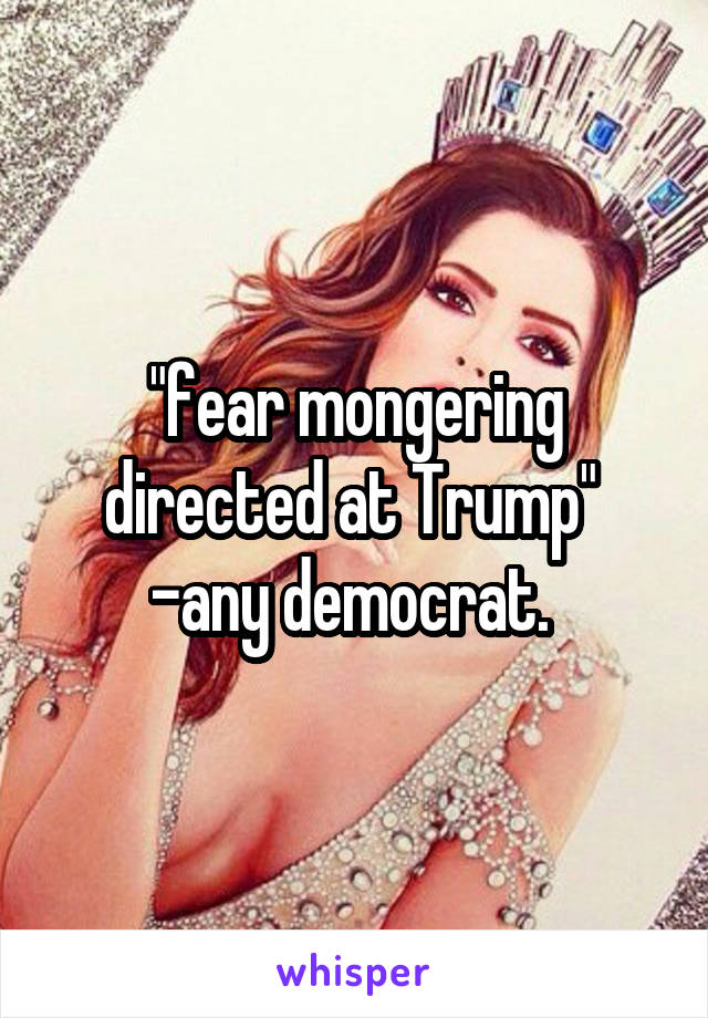 "fear mongering directed at Trump" 
-any democrat. 