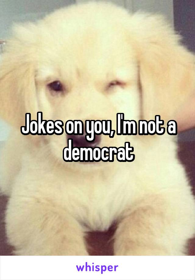 Jokes on you, I'm not a democrat