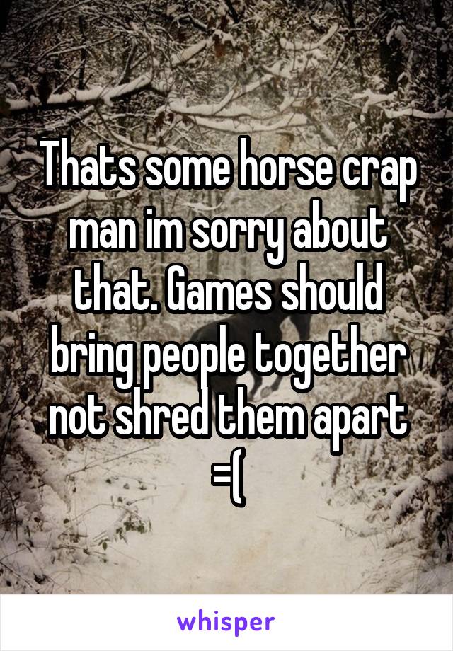 Thats some horse crap man im sorry about that. Games should bring people together not shred them apart =(