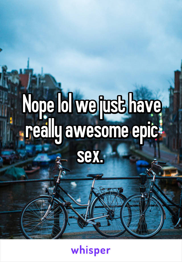 Nope lol we just have really awesome epic sex. 