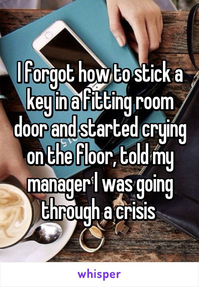 I forgot how to stick a key in a fitting room door and started crying on the floor, told my manager I was going through a crisis 