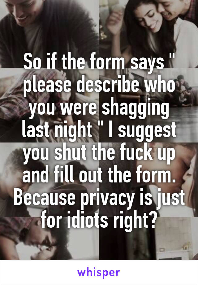 So if the form says " please describe who you were shagging last night " I suggest you shut the fuck up and fill out the form. Because privacy is just for idiots right?