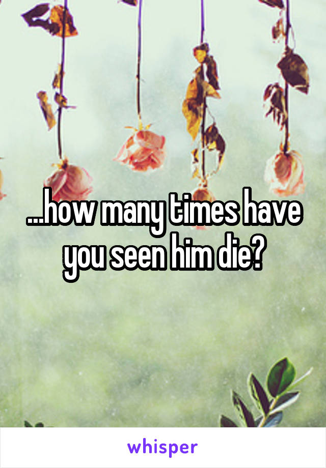 ...how many times have you seen him die?