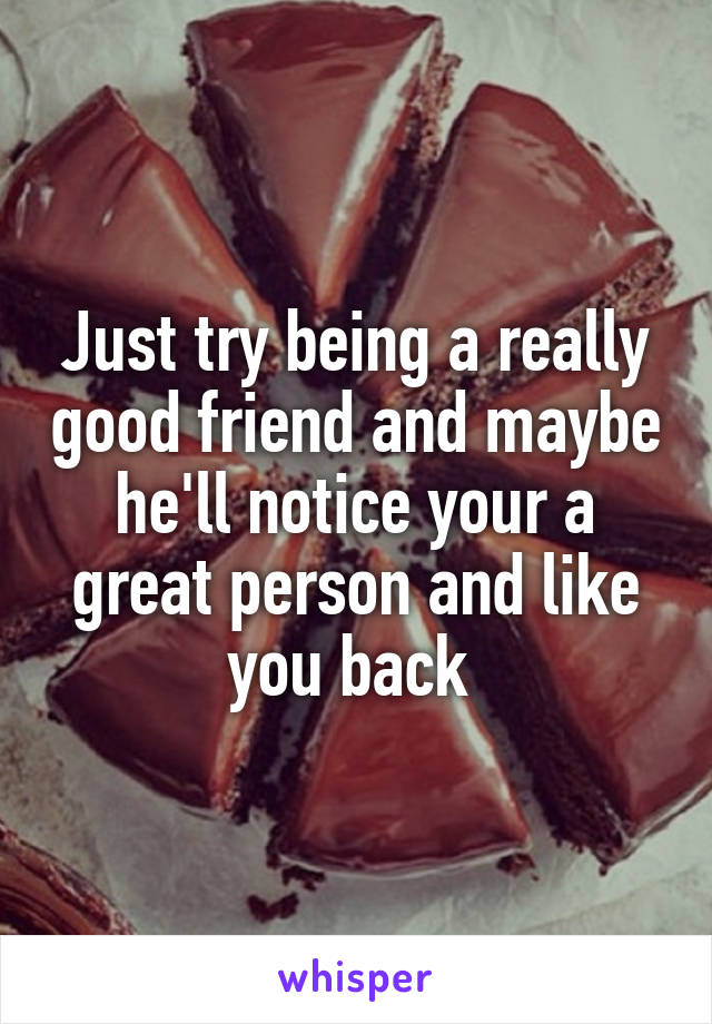 Just try being a really good friend and maybe he'll notice your a great person and like you back 