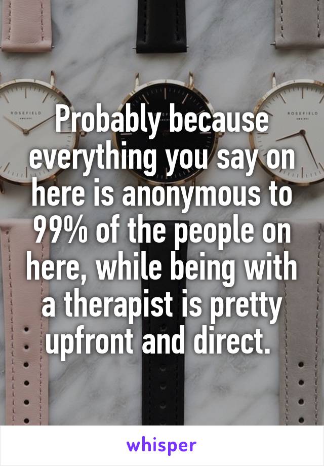 Probably because everything you say on here is anonymous to 99% of the people on here, while being with a therapist is pretty upfront and direct. 