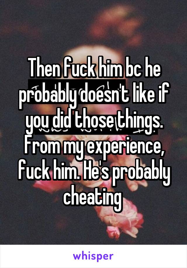 Then fuck him bc he probably doesn't like if you did those things. From my experience, fuck him. He's probably cheating 