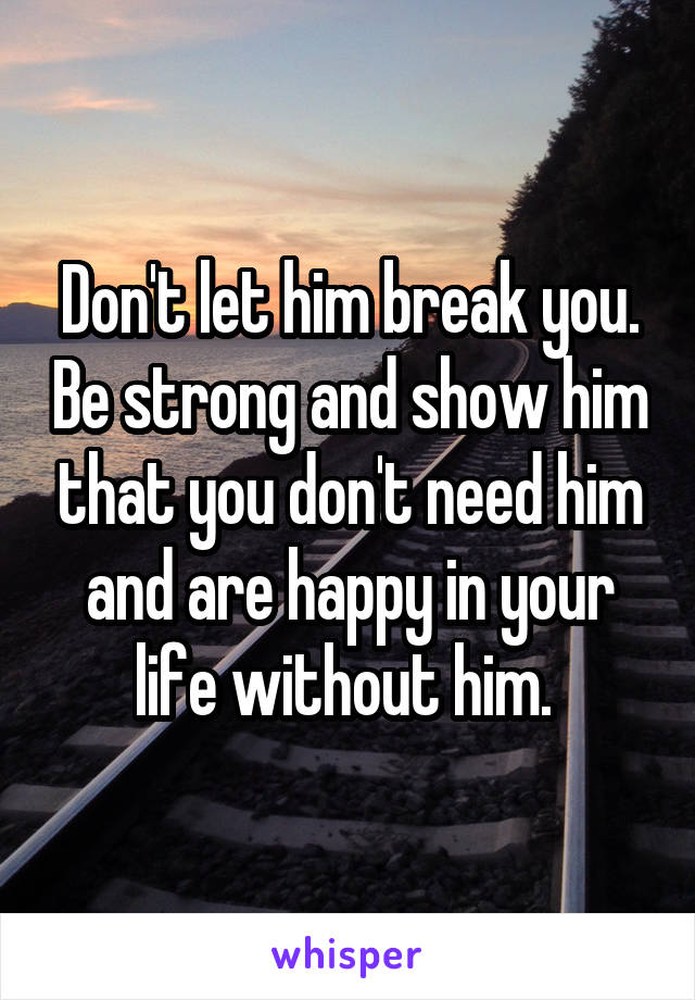 Don't let him break you. Be strong and show him that you don't need him and are happy in your life without him. 