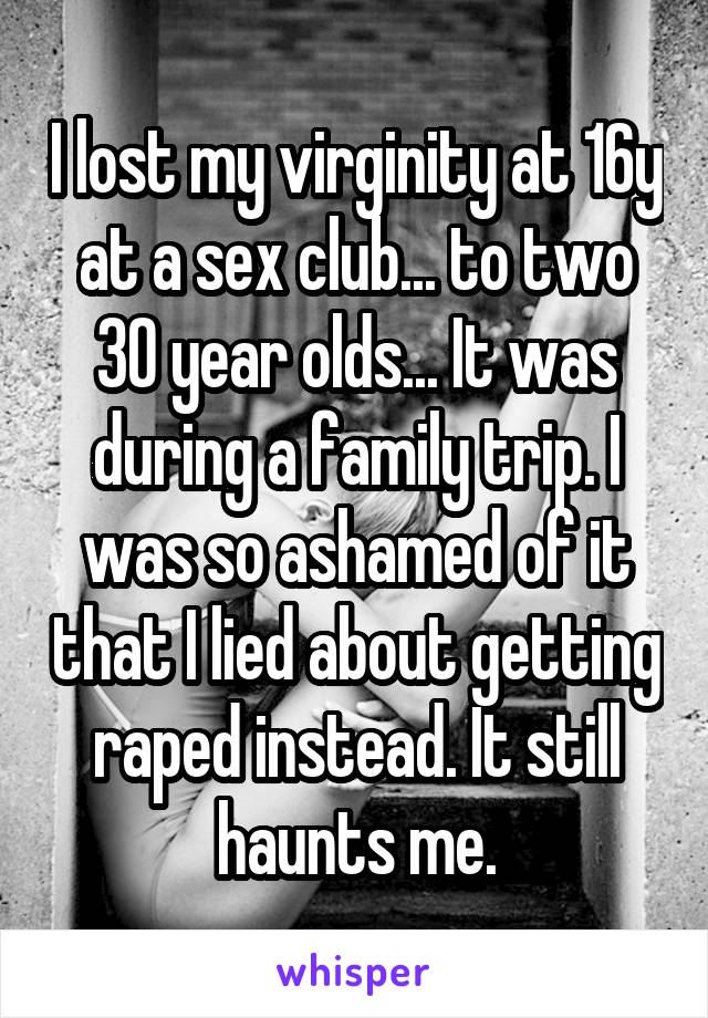 I lost my virginity at 16y at a sex club... to two 30 year olds... It was during a family trip. I was so ashamed of it that I lied about getting raped instead. It still haunts me.