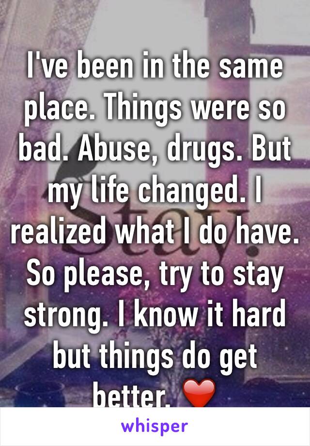 I've been in the same place. Things were so bad. Abuse, drugs. But my life changed. I realized what I do have. So please, try to stay strong. I know it hard but things do get better. ❤️