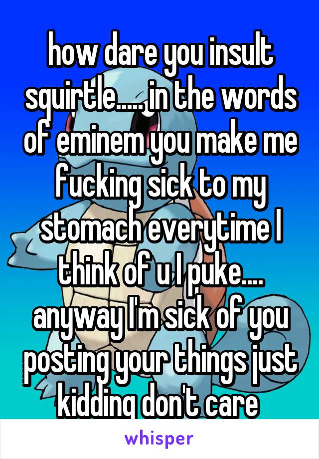 how dare you insult squirtle..... in the words of eminem you make me fucking sick to my stomach everytime I think of u I puke.... anyway I'm sick of you posting your things just kidding don't care 