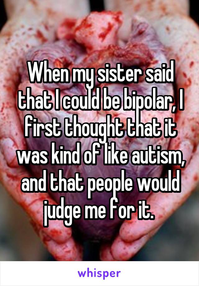 When my sister said that I could be bipolar, I first thought that it was kind of like autism, and that people would judge me for it. 