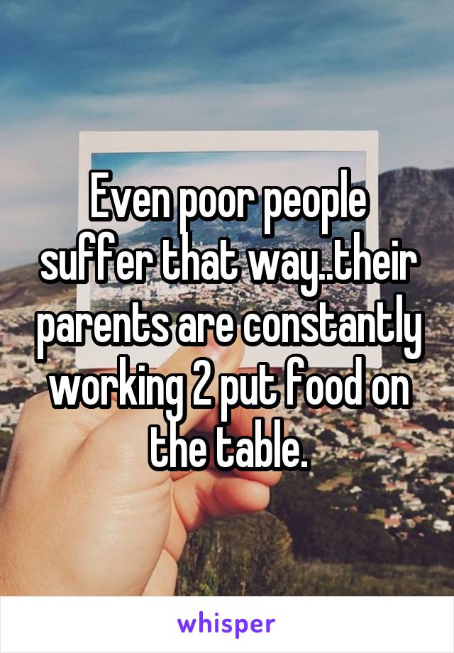 Even poor people suffer that way..their parents are constantly working 2 put food on the table.