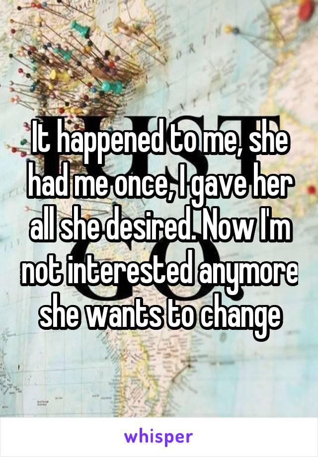 It happened to me, she had me once, I gave her all she desired. Now I'm not interested anymore she wants to change