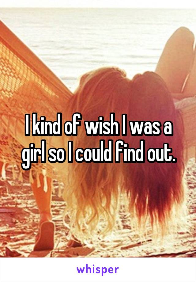 I kind of wish I was a girl so I could find out.