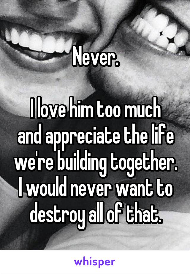 Never.

I love him too much and appreciate the life we're building together.
I would never want to destroy all of that.