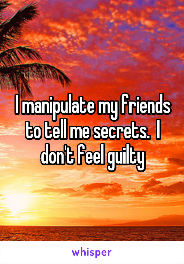 I manipulate my friends to tell me secrets.  I don't feel guilty